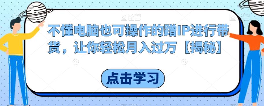 【7245期】不懂电脑也可操作的蹭IP进行带货，让你轻松月入过万【揭秘】