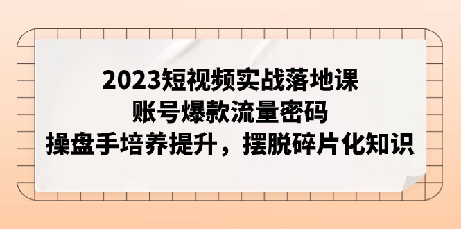 【9281】2023短视频实战落地课，账号爆款流量密码，操盘手培养提升，摆脱碎片化知识