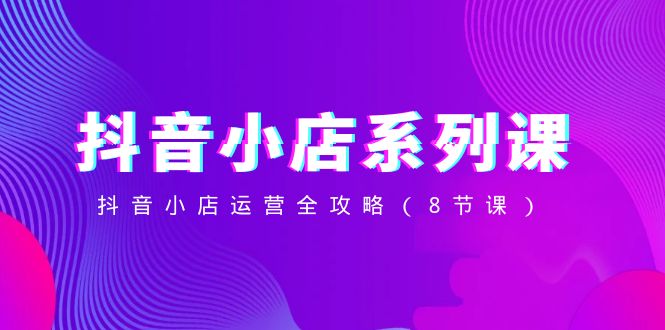 【10180】抖音小店-系列课，抖音小店运营全攻略（8节课）