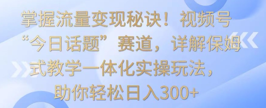 【11634】掌握流量变现秘诀！视频号“今日话题”赛道，详解保姆式教学一体化实操玩法，助你轻松日入300+【揭秘】