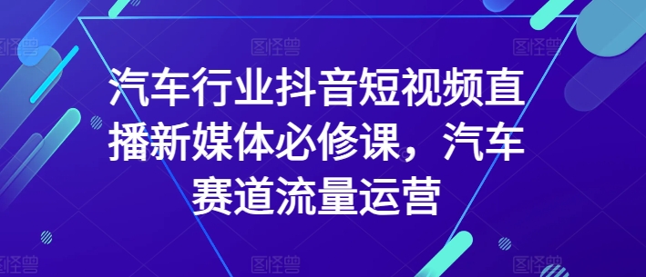 【11918】汽车行业抖音短视频直播新媒体必修课，汽车赛道流量运营