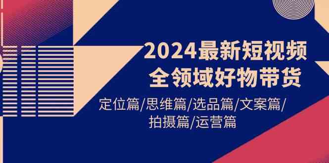 【11979】2024最新短视频全领域好物带货 定位篇/思维篇/选品篇/文案篇/拍摄篇/运营篇