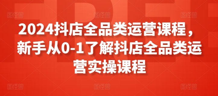 【11991】2024抖店全品类运营课程，新手从0-1了解抖店全品类运营实操课程