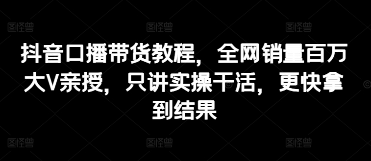【13450】抖音口播带货教程，全网销量百万大V亲授，只讲实操干活，更快拿到结果