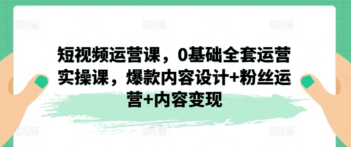 【13536】短视频运营课，0基础全套运营实操课，爆款内容设计+粉丝运营+内容变现