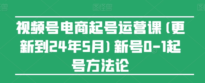【13560】视频号电商起号运营课(更新24年7月)新号0-1起号方法论