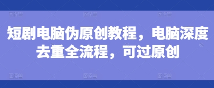 【15833】短剧电脑伪原创教程，电脑深度去重全流程，可过原创