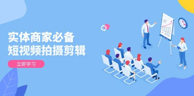 【16317】实体商家必备！短视频拍摄剪辑，从基础到进阶 全面提升视频质量与获客效果