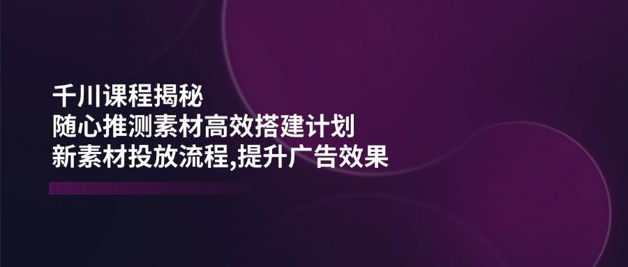 【16750】千川课程揭秘：随心推测素材高效搭建计划,新素材投放流程,提升广告效果