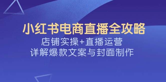 【16806】申铭小红书电商直播全攻略，店铺实操+直播运营，详解爆款文案与封面制作