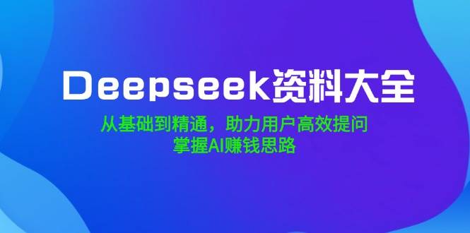 【16820】Deepseek资料大全，从基础到精通，助力用户高效提问，掌握AI赚钱思路