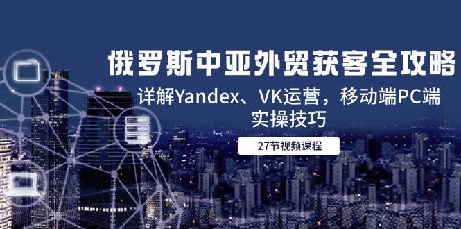 【18191】俄罗斯中亚外贸获客全攻略，详解Yandex、VK运营，移动端PC端实操技巧
