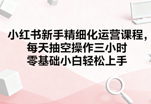 【19600】小红书新手精细化运营课程，每天抽空操作三小时，零基础小白轻松上手